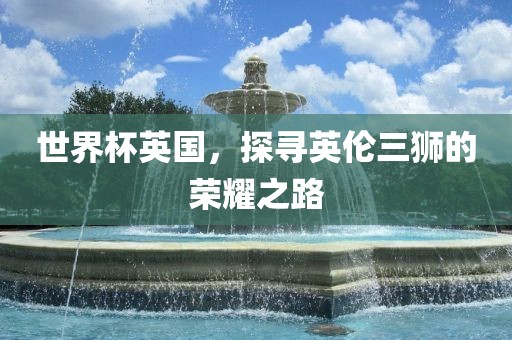 世界杯英国，探寻英伦三狮的荣耀之路