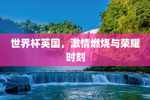 世界杯英国，激情燃烧与荣耀时刻