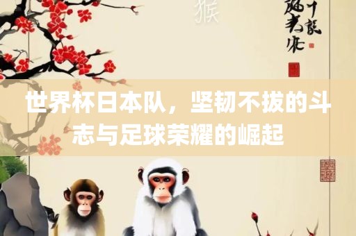 世界杯日本队，坚韧不拔的斗志与足球荣耀的崛起