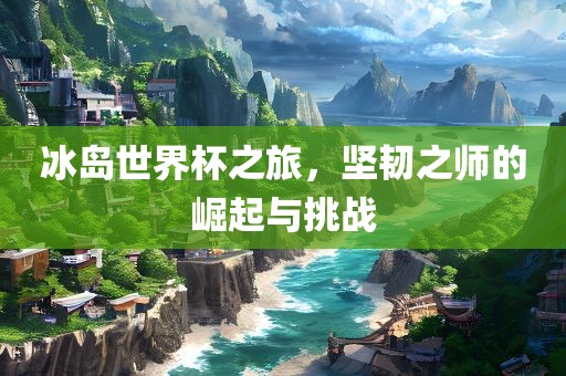 冰岛世界杯之旅，坚韧之师的崛起与挑战