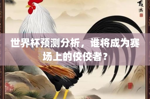 世界杯预测分析，谁将成为赛场上的佼佼者？