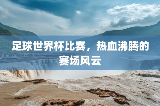 足球世界杯比赛，热血沸腾的赛场风云