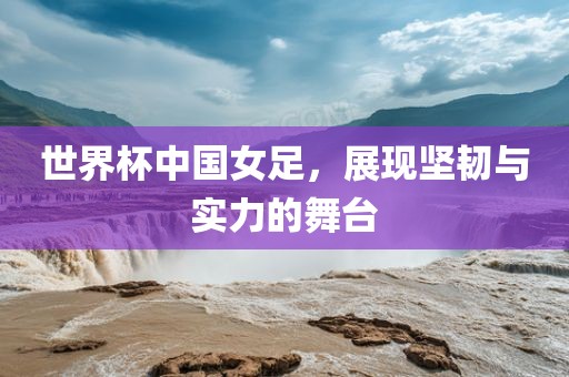 世界杯中国女足，展现坚韧与实力的舞台