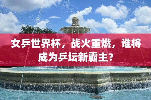女乒世界杯，战火重燃，谁将成为乒坛新霸主？
