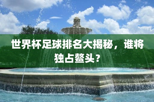 世界杯足球排名大揭洛阳市法福文化传播有限公司秘，谁将独占鳌头？
