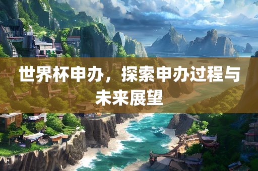 世界杯申办，探索申办过程与未来展望