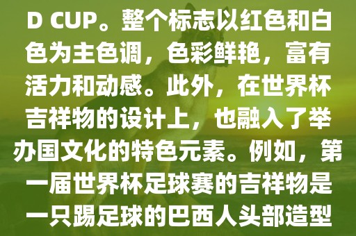 世界杯标志主要由三个部分组成，上方的圆形图案代表了足球运动的主要元素，即足球；中间的图案代表了国际足联的英文缩写FIFA；下方的图案则代表了世界杯的英文名称WORLD CUP。整个标志以红色和白色为主色调，色彩鲜艳，富有活力和动感。此外，在世界杯吉祥物的设计上，也融入了举办国文化的特色元素。例如，第一届世界杯足球赛的吉祥物是一只踢足球的巴西人头部造型的吉祥物，而后续世界杯的吉祥物也各具特色，融入了举办国的文化元素和特色。总之，世界杯标志的设计旨在展示足球运动的精神和举办国的文化特色。