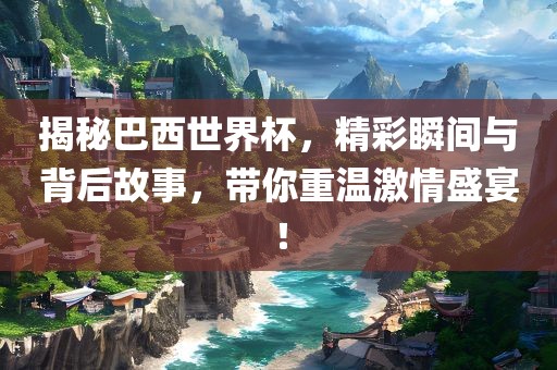揭秘巴西世界杯，精彩瞬间与背后故事，带你重温激情盛宴！