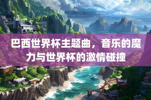 巴西世界杯主题曲，音乐的魔力与世界杯的激情碰撞