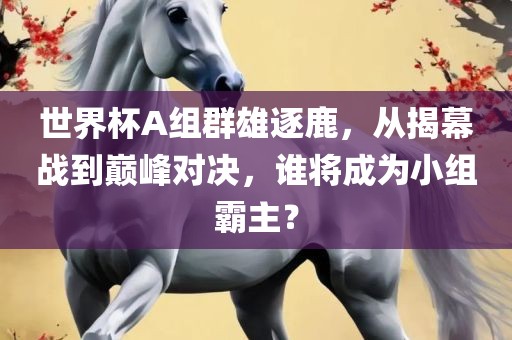 世界杯A组群雄逐鹿，从揭幕战到巅峰对决，谁将成为小组霸主？