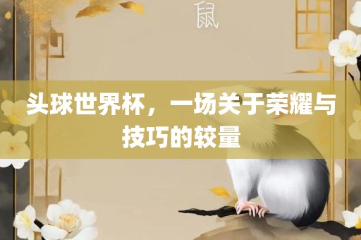 头球世界杯，一场关于荣耀与技巧的较量
