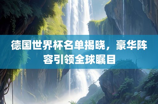 德国世界杯名单揭晓，豪华阵容引领全球瞩目