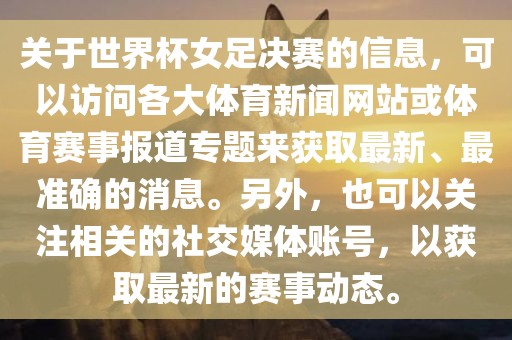 关于世界杯女足决赛的信息，可以访问各大体育新闻网站或体育赛事报道专题来获取最新、最准确的消息。另外，也可以关注相关的社交媒体账号，以获取最新的赛事动态。