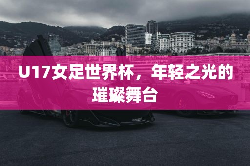 U17女足世界杯，年轻之光的璀璨舞台