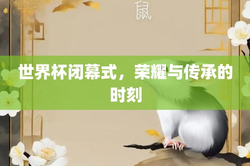 世界杯闭幕式，荣耀与传承的时刻