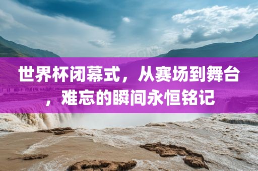世界杯闭幕式，从赛场到舞台，难忘的瞬间永恒铭记