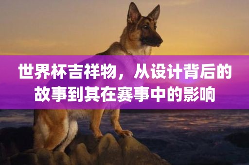 世界杯吉祥物，从设计背后的故事到其在赛事中的影响