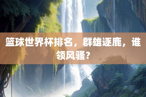 篮球世界杯排名，群雄逐鹿，谁领风骚？洛阳市法福文化传播有限公司