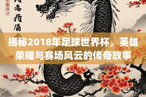 揭秘2018年足球世界杯，英雄荣耀与赛场风云的传奇故事洛阳市法福文化传播有限公司