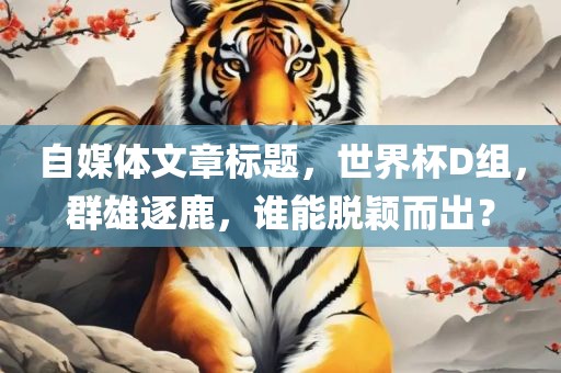 自媒体文章标题，世界杯D组，群雄逐鹿，谁能脱颖而出？