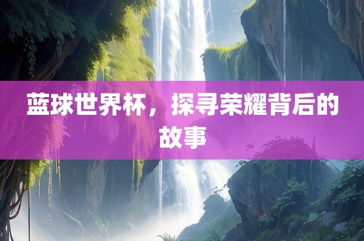 蓝球世界杯，探寻荣耀背后的故事洛阳市法福文化传播有限公司