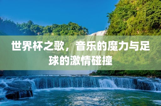 世界杯之歌，音乐的魔力与足球的激情碰撞