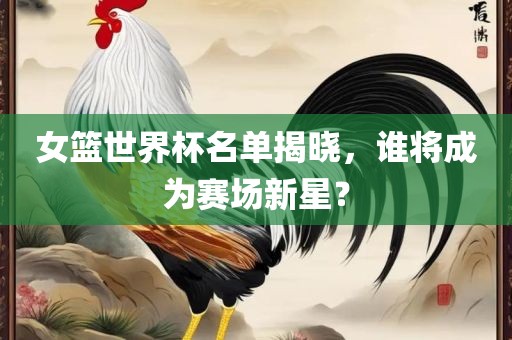 女篮世界杯名单揭晓，谁将成为赛场新星？