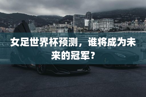女足世界杯预测，谁将成为未来的冠军？