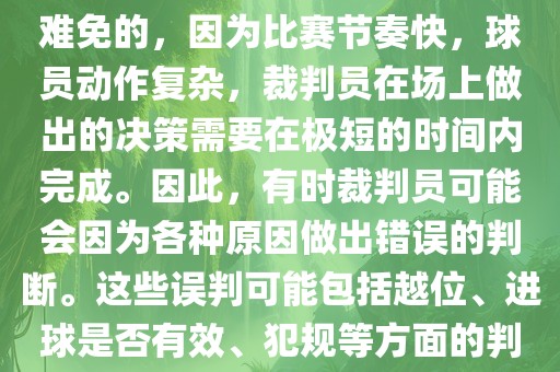 在世界杯足球比赛中，误判是难免的，因为比赛节奏快，球员动作复杂，裁判员在场上做出的决策需要在极短的时间内完成。因此，有时裁判员可能会因为各种原因做出错误的判断。这些误判可能包括越位、进球是否有效、犯规等方面的判断。