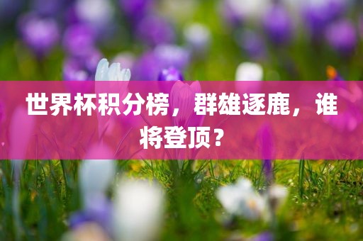 世界杯积分榜，群雄逐鹿，谁将登顶？