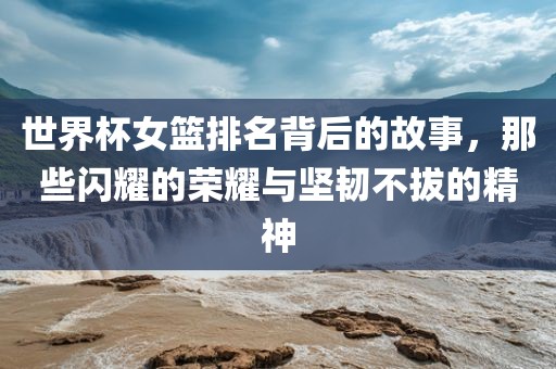 世界杯女篮排名背后的故事，那些闪耀的荣耀与坚韧不拔的精神洛阳市法福文化传播有限公司