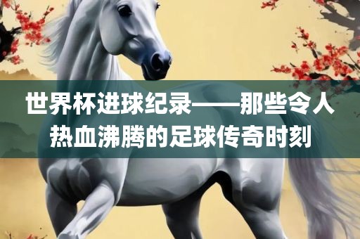 世界杯进球纪录——那些令人热血沸腾的足球传奇时刻洛阳市法福文化传播有限公司