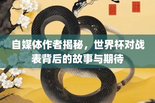 自媒体作者揭秘，世界杯对战表背后的故事与期待