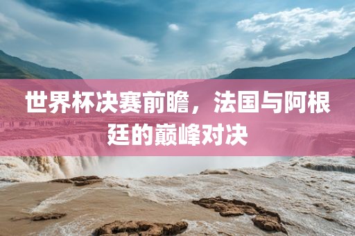 世界杯决赛前瞻，法国与阿根廷的巅峰对决洛阳市法福文化传播有限公司