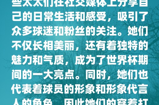 世界杯太太团是指参与世界杯的球队中球员的妻子们组成的团体。这些太太们在世界杯期间备受关注，她们的出现也为比赛增添了不少色彩和看点。这些太太们在社交媒体上分享自己的日常生活和感受，吸引了众多球迷和粉丝的关注。她们不仅长相美丽，还有着独特的魅力和气质，成为了世界杯期间的一大亮点。同时，她们也代表着球员的形象和形象代言人的角色，因此她们的穿着打扮和言行举止备受关注。总之，世界杯太太团是世界杯期间不可或缺的一部分，她们的出现也为球迷们带来了更多的观赏乐趣。