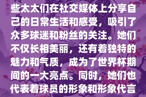 世界杯太太团是指参与世界杯的球队中球员的妻子们组成的团体。这些太太们在世界杯期间备受关注，她们的出现也为比赛增添了不少色彩和看点。这些太太们在社交媒体上分享自己的日常生活和感受，吸引了众多球迷和粉丝的关注。她们不仅长相美丽，还有着独特的魅力和气质，成为了世界杯期间的一大亮点。同时，她们也代表着球员的形象和形象代言人的角色，因此她们的穿着打扮和言行举止备受关注。总之，世界杯太太团是世界杯期间不可或缺的一部分，她们的存在让比赛更加有趣和吸引人。