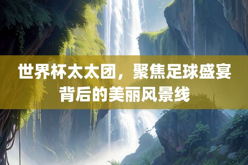 世界杯太太团，聚焦足球盛宴背后的美丽风景线