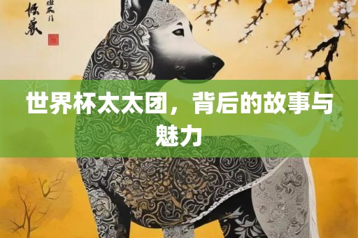 世界杯太太团，背后的故事与魅力