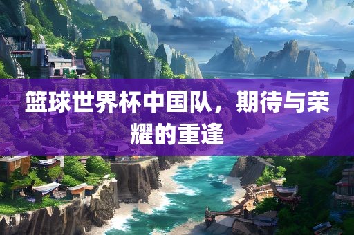 篮球世界杯中国队，期待与荣耀的重逢