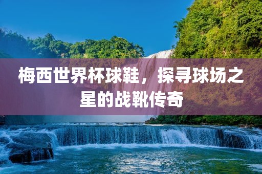 梅西世界杯球鞋，探寻球场之星的战靴传奇
