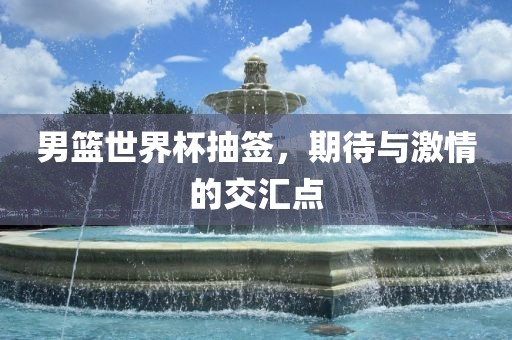 男篮世界杯抽签，期待与激情的交汇点洛阳市法福文化传播有限公司