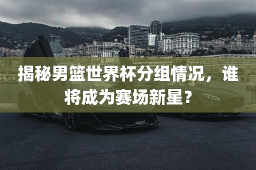 揭秘男篮世界杯分组情况，谁将成为赛场新星？