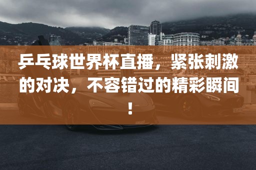 乒乓球世界杯直播，紧张刺激的对决，不容错过的精彩瞬间！