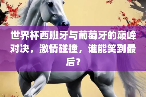 世界杯西班牙与葡萄牙的巅峰对决，激情碰撞，谁能笑到最后？