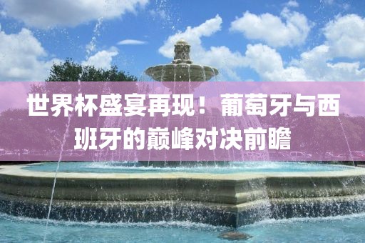世界杯盛宴再现！葡萄牙与西班牙的巅峰对决前瞻洛阳市法福文化传播有限公司