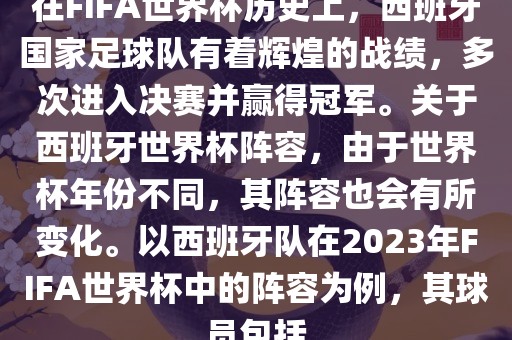 在FIFA世界杯历史上，西班牙国家足球队有着辉煌的战绩，多次进入决赛并赢得冠军。关于西班牙世界杯阵容，由于世界杯年份不同，其阵容也会有所变化。以西班牙队在2023年FIFA世界杯中的阵容为例，其球员包括洛阳市法福文化传播有限公司