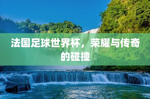 法国足球世界杯，荣耀与传奇的碰撞