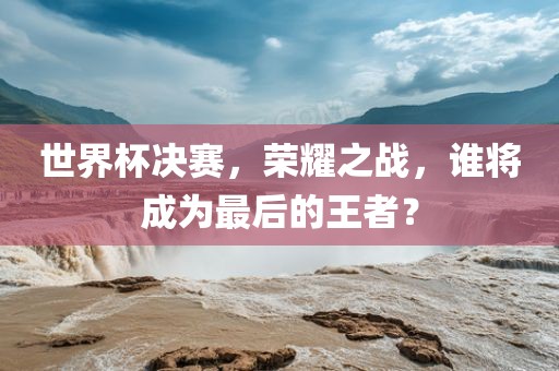 世界杯决赛，荣耀之战，谁将成为最后的王者？