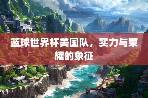 篮球世界杯美国队，实力与荣耀的象征
