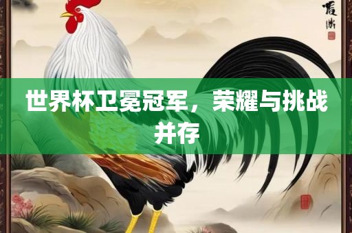 世界杯卫冕冠军，荣耀与挑战并存